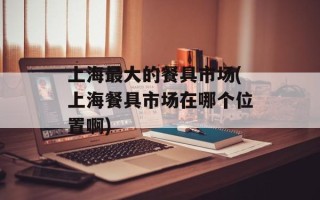 上海最大的餐具市场(上海餐具市场在哪个位置啊)