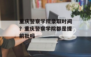 重庆警察学院录取时间？重庆警察学院都是提前批吗