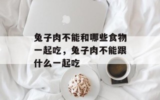 兔子肉不能和哪些食物一起吃，兔子肉不能跟什么一起吃