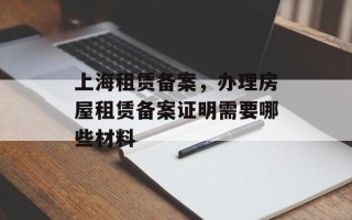 上海租赁备案，办理房屋租赁备案证明需要哪些材料