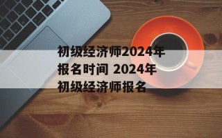 初级经济师2024年报名时间 2024年初级经济师报名