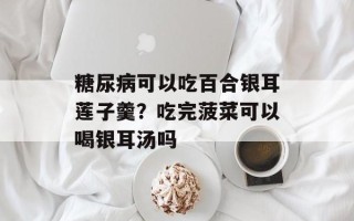 糖尿病可以吃百合银耳莲子羹？吃完菠菜可以喝银耳汤吗