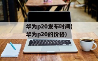 华为p20发布时间(华为p20的价格)