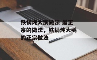 铁锅炖大鹅做法 最正宗的做法，铁锅炖大鹅的正宗做法