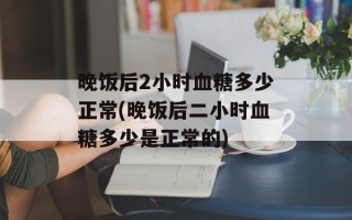 晚饭后2小时血糖多少正常(晚饭后二小时血糖多少是正常的)