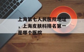 上海第七人民医院地址，上海皮肤科排名第一是哪个医院