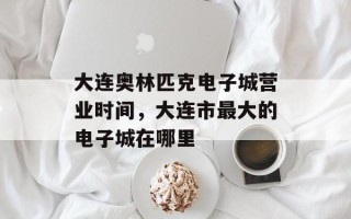 大连奥林匹克电子城营业时间，大连市最大的电子城在哪里