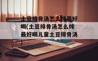 土豆排骨汤怎么炖最好喝(土豆排骨汤怎么炖最好喝儿童土豆排骨汤)