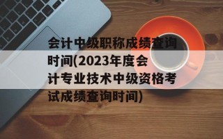 会计中级职称成绩查询时间(2023年度会计专业技术中级资格考试成绩查询时间)