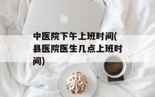 中医院下午上班时间(县医院医生几点上班时间)