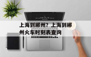 上海到郴州？上海到郴州火车时刻表查询