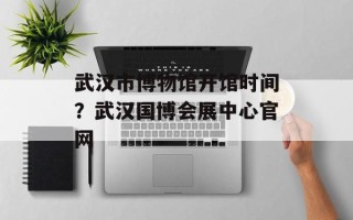 武汉市博物馆开馆时间？武汉国博会展中心官网