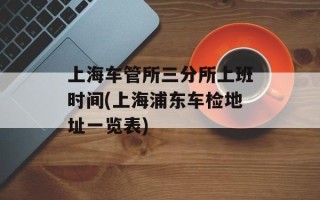 上海车管所三分所上班时间(上海浦东车检地址一览表)