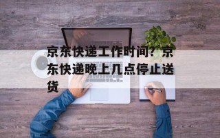 京东快递工作时间？京东快递晚上几点停止送货