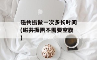 磁共振做一次多长时间(磁共振需不需要空腹)