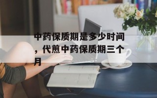 中药保质期是多少时间，代煎中药保质期三个月