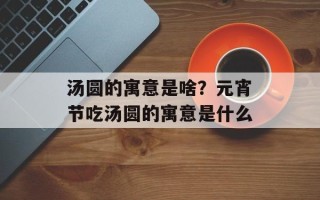 汤圆的寓意是啥？元宵节吃汤圆的寓意是什么