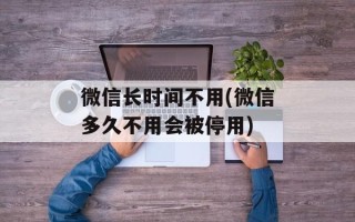 微信长时间不用(微信多久不用会被停用)