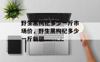 野生黑枸杞多少一斤市场价，野生黑枸杞多少一斤新疆