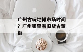 广州古玩地摊市场时间？广州哪里有旧货古董街