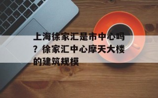 上海徐家汇是市中心吗？徐家汇中心摩天大楼的建筑规模