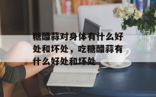 糖醋蒜对身体有什么好处和坏处，吃糖醋蒜有什么好处和坏处