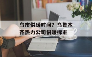 乌市供暖时间？乌鲁木齐热力公司供暖标准