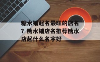 糖水铺起名最旺的店名？糖水铺店名推荐糖水店起什么名字好
