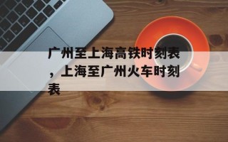 广州至上海高铁时刻表，上海至广州火车时刻表