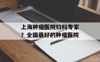 上海肿瘤医院妇科专家？全国最好的肿瘤医院