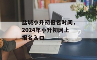 盐城小升初报名时间，2024年小升初网上报名入口
