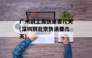 广州到上海快递要几天(深圳到北京快递要几天)