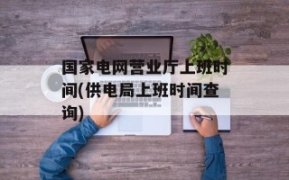 国家电网营业厅上班时间(供电局上班时间查询)