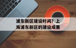 浦东新区建设时间？上海浦东新区的建设成果