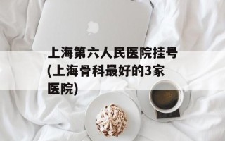 上海第六人民医院挂号(上海骨科最好的3家医院)