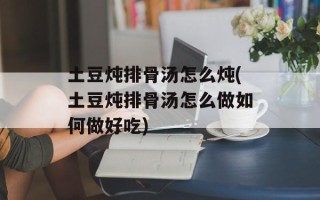 土豆炖排骨汤怎么炖(土豆炖排骨汤怎么做如何做好吃)