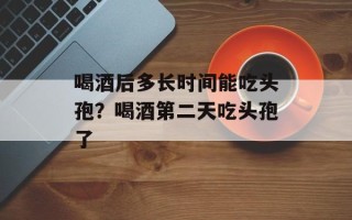 喝酒后多长时间能吃头孢？喝酒第二天吃头孢了