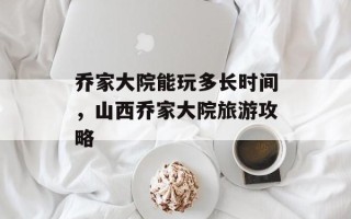 乔家大院能玩多长时间，山西乔家大院旅游攻略