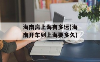 海南离上海有多远(海南开车到上海要多久)
