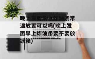 晚上发面早上炸油条常温放置可以吗(晚上发面早上炸油条要不要放冰箱)