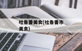吐鲁番美食(吐鲁番市美食)