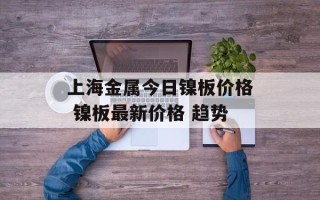 上海金属今日镍板价格 镍板最新价格 趋势