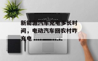 新能源汽车充电多长时间，电动汽车回农村咋充电