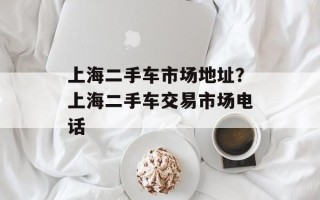 上海二手车市场地址？上海二手车交易市场电话