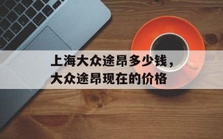 上海大众途昂多少钱，大众途昂现在的价格