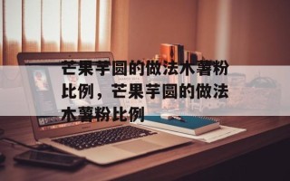 芒果芋圆的做法木薯粉比例，芒果芋圆的做法木薯粉比例