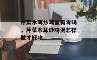 芹菜木耳炒鸡蛋有毒吗，芹菜木耳炒鸡蛋怎样做才好吃