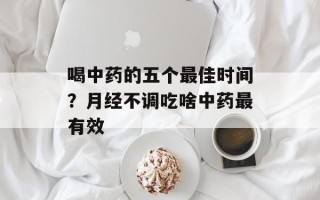 喝中药的五个最佳时间？月经不调吃啥中药最有效