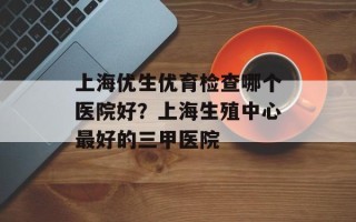 上海优生优育检查哪个医院好？上海生殖中心最好的三甲医院