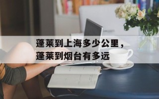 蓬莱到上海多少公里，蓬莱到烟台有多远